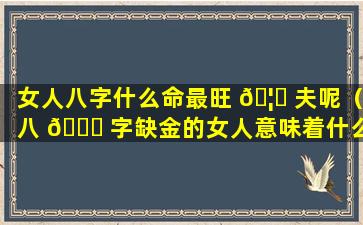 女人八字什么命最旺 🦉 夫呢（八 🐒 字缺金的女人意味着什么）